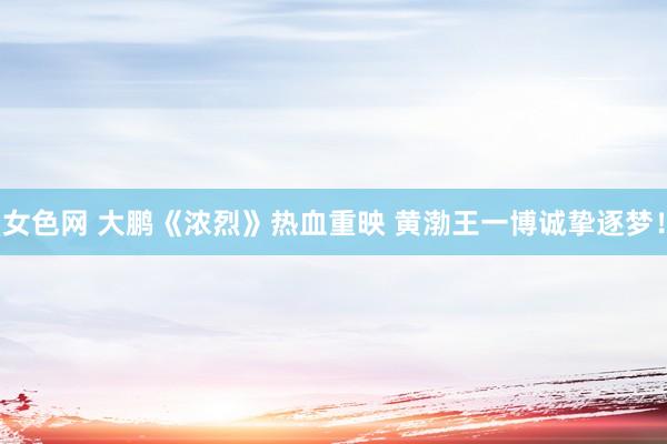 女色网 大鹏《浓烈》热血重映 黄渤王一博诚挚逐梦！