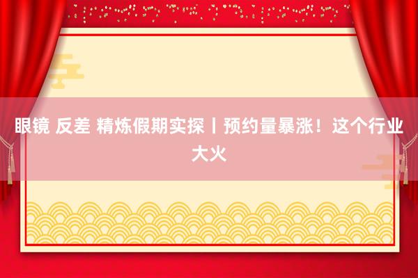 眼镜 反差 精炼假期实探丨预约量暴涨！这个行业大火