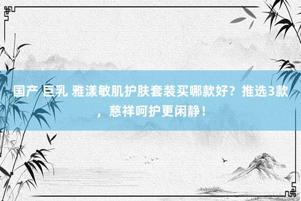 国产 巨乳 雅漾敏肌护肤套装买哪款好？推选3款，慈祥呵护更闲静！