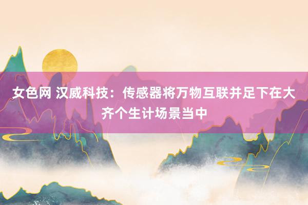 女色网 汉威科技：传感器将万物互联并足下在大齐个生计场景当中