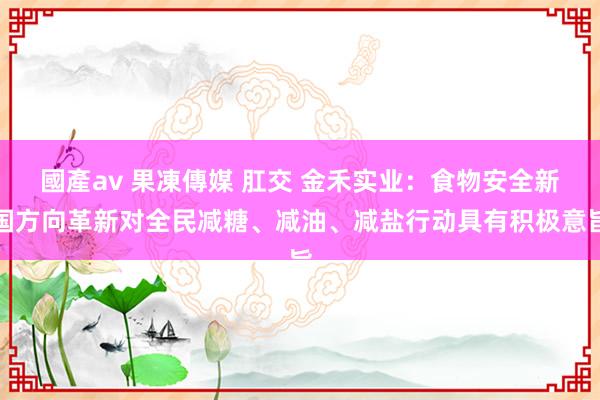 國產av 果凍傳媒 肛交 金禾实业：食物安全新国方向革新对全民减糖、减油、减盐行动具有积极意旨