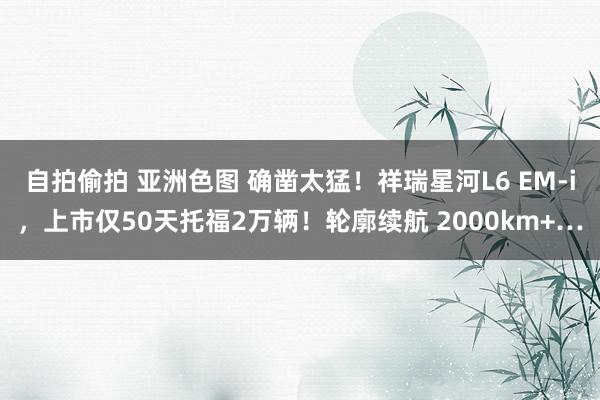 自拍偷拍 亚洲色图 确凿太猛！祥瑞星河L6 EM-i，上市仅50天托福2万辆！轮廓续航 2000km+…