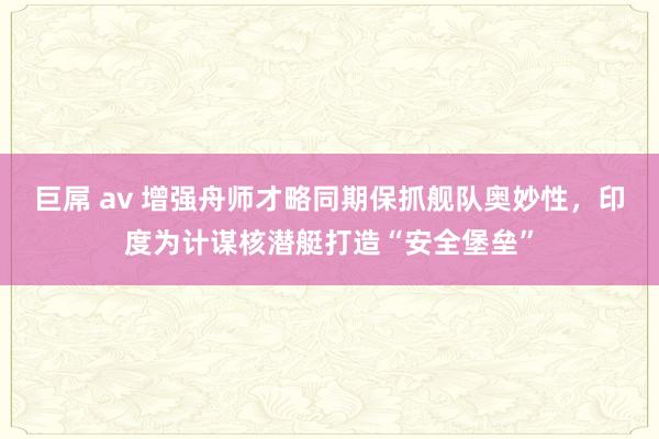 巨屌 av 增强舟师才略同期保抓舰队奥妙性，印度为计谋核潜艇打造“安全堡垒”