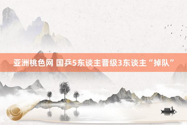 亚洲桃色网 国乒5东谈主晋级3东谈主“掉队”