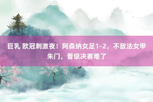 巨乳 欧冠刺激夜！阿森纳女足1-2，不敌法女甲朱门，晋级决赛难了