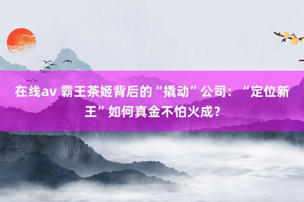 在线av 霸王茶姬背后的“撬动”公司：“定位新王”如何真金不怕火成？