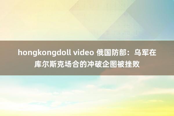 hongkongdoll video 俄国防部：乌军在库尔斯克场合的冲破企图被挫败
