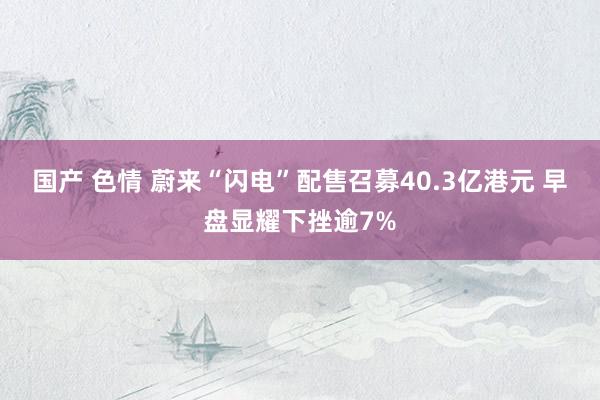 国产 色情 蔚来“闪电”配售召募40.3亿港元 早盘显耀下挫逾7%