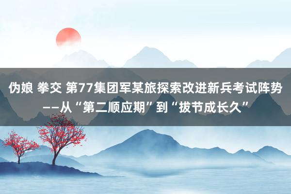 伪娘 拳交 第77集团军某旅探索改进新兵考试阵势——从“第二顺应期”到“拔节成长久”