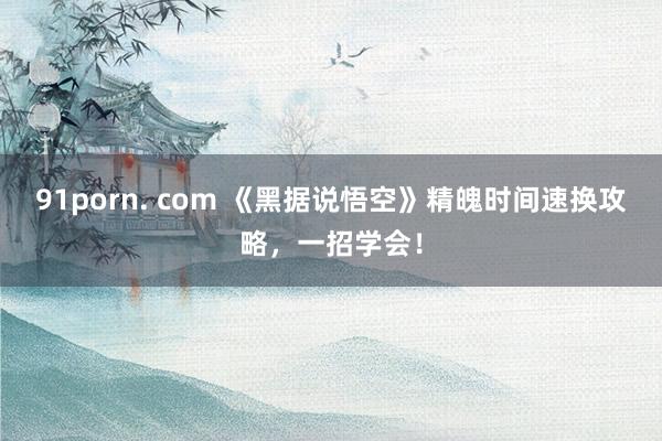 91porn. com 《黑据说悟空》精魄时间速换攻略，一招学会！