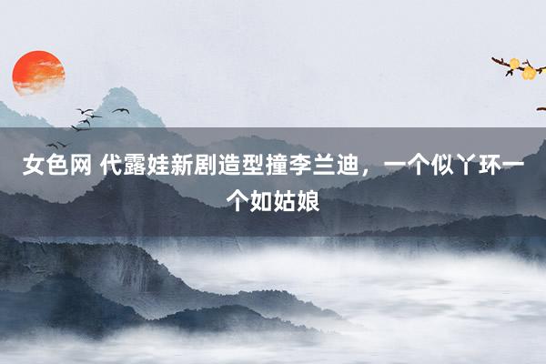 女色网 代露娃新剧造型撞李兰迪，一个似丫环一个如姑娘