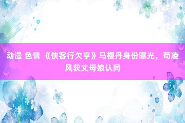 动漫 色情 《侠客行欠亨》马樱丹身份曝光，苟凌风获丈母娘认同